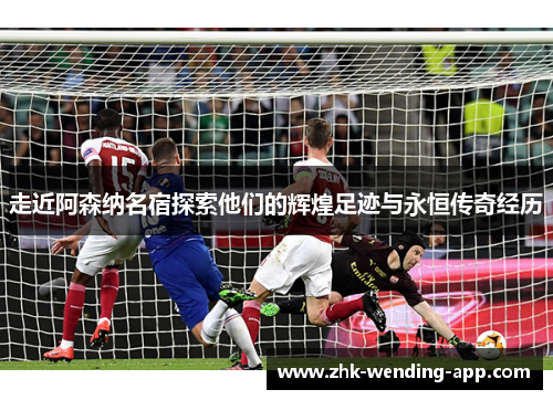 走近阿森纳名宿探索他们的辉煌足迹与永恒传奇经历
