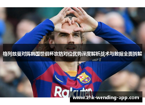 格列兹曼对阵韩国世俱杯攻防对位优势深度解析战术与数据全面拆解